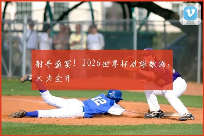 射手盛宴！2026世界杯进球数据，火力全开