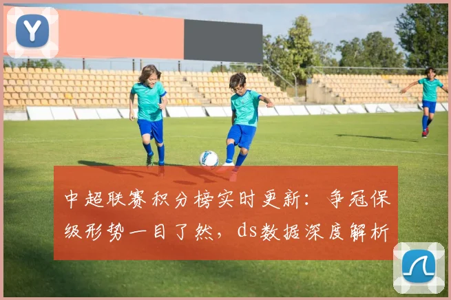 中超联赛积分榜实时更新:争冠保级形势一目了然,ds数据深度解析