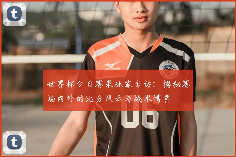 世界杯今日赛果独家专访：揭秘赛场内外的比分风云与战术博弈