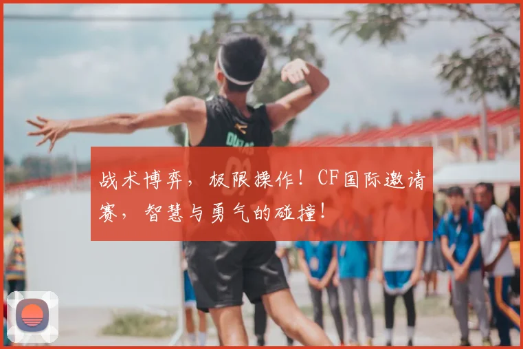 战术博弈，极限操作！CF国际邀请赛，智慧与勇气的碰撞！