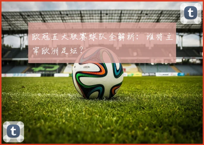 欧冠五大联赛球队全解析：谁将主宰欧洲足坛？