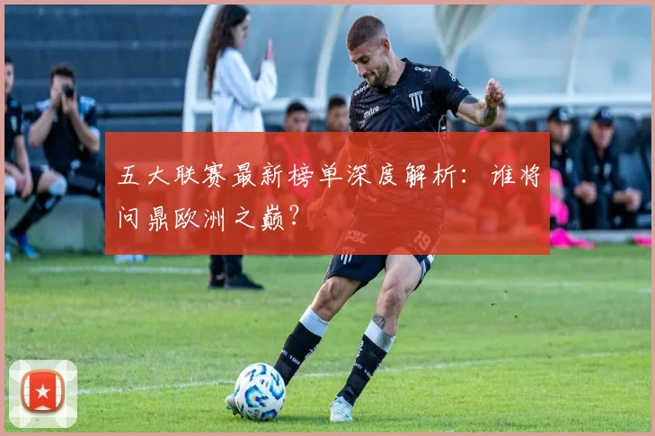 五大联赛最新榜单深度解析:谁将问鼎欧洲之巅?