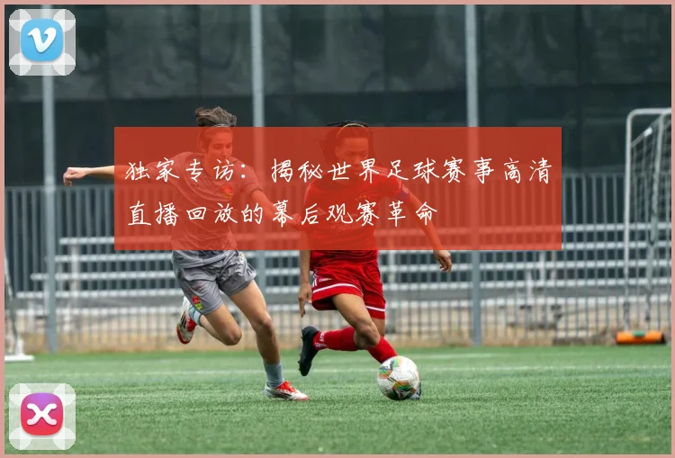 独家专访：揭秘世界足球赛事高清直播回放的幕后观赛革命