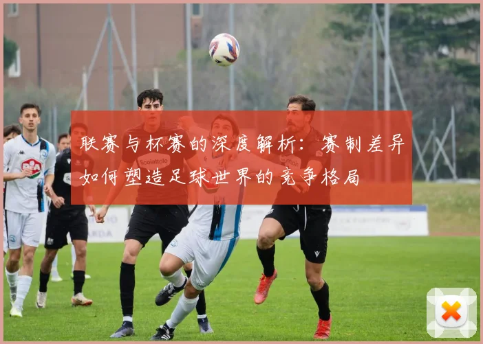 联赛与杯赛的深度解析：赛制差异如何塑造足球世界的竞争格局