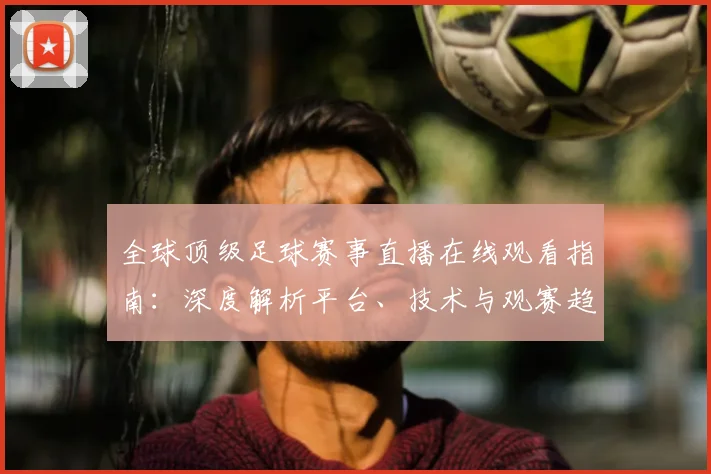全球顶级足球赛事直播在线观看指南：深度解析平台、技术与观赛趋势