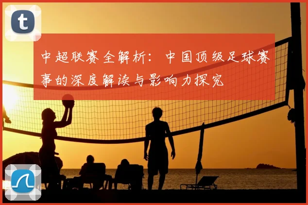 中超联赛全解析：中国顶级足球赛事的深度解读与影响力探究