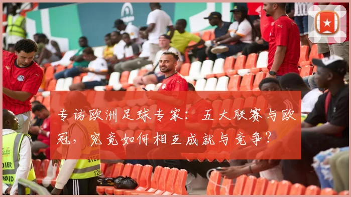 专访欧洲足球专家：五大联赛与欧冠，究竟如何相互成就与竞争？
