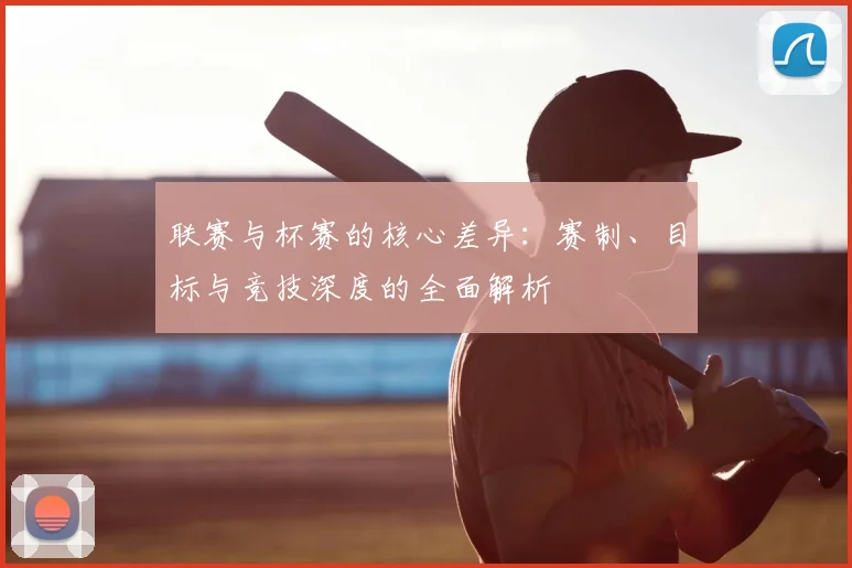 联赛与杯赛的核心差异：赛制、目标与竞技深度的全面解析