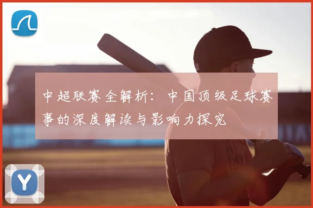 中超联赛全解析：中国顶级足球赛事的深度解读与影响力探究